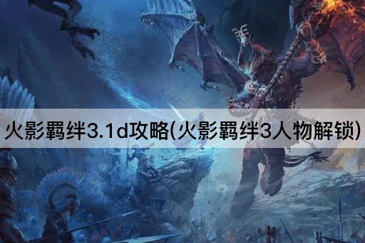 火影羁绊3.1d攻略(火影羁绊3角色解锁指南)
