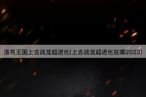 洛克王国上古战龙超进化(上古战龙超进化在哪2023)