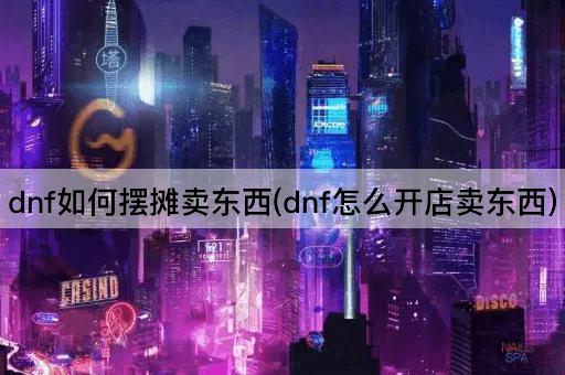 dnf如何摆摊卖东西(dnf怎么开店卖东西)