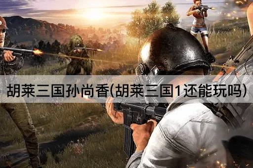 胡莱三国孙尚香(胡莱三国1还能玩吗)