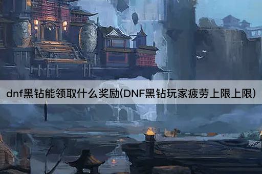 dnf黑钻能领取什么奖励(DNF黑钻玩家疲劳上限上限)