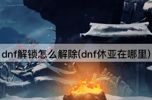 dnf解锁怎么解除(dnf休亚在哪里)
