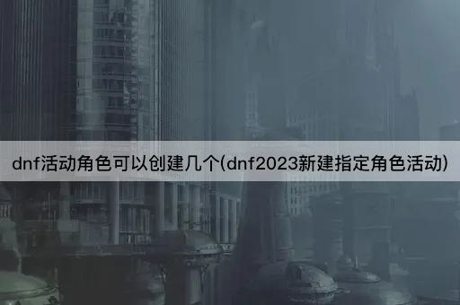 dnf活动角色可以创建几个(dnf2023新建指定角色活动)