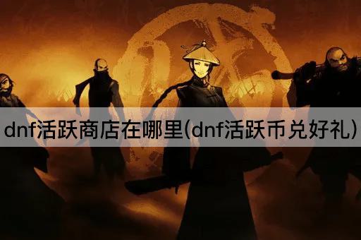 dnf活跃商店在哪里(dnf活跃币兑好礼)