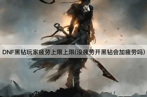 DNF黑钻玩家疲劳上限上限(没疲劳开黑钻会加疲劳吗)