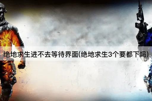 绝地求生进不去等待界面(绝地求生3个要都下吗)